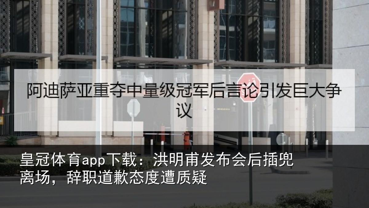 皇冠体育app下载：洪明甫发布会后插兜离场，辞职道歉态度遭质疑